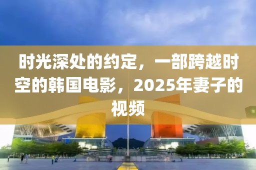 時光深處的約定，一部跨越時空的韓國電影，2025年妻子的視頻