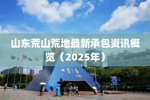 山東荒山荒地最新承包資訊概覽（2025年）