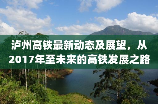 瀘州高鐵最新動(dòng)態(tài)及展望，從2017年至未來的高鐵發(fā)展之路