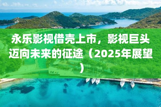 永樂影視借殼上市，影視巨頭邁向未來的征途（2025年展望）