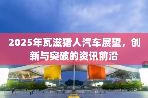 2025年瓦滋獵人汽車展望，創(chuàng)新與突破的資訊前沿