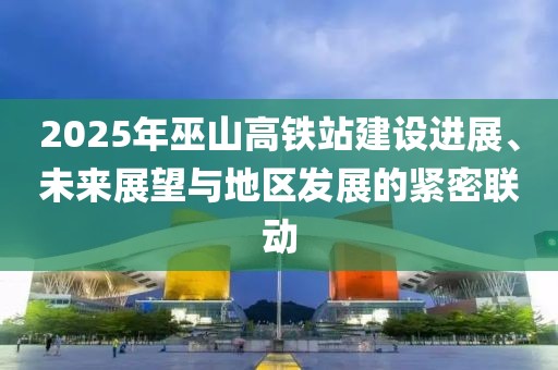 2025年巫山高鐵站建設進展、未來展望與地區(qū)發(fā)展的緊密聯(lián)動