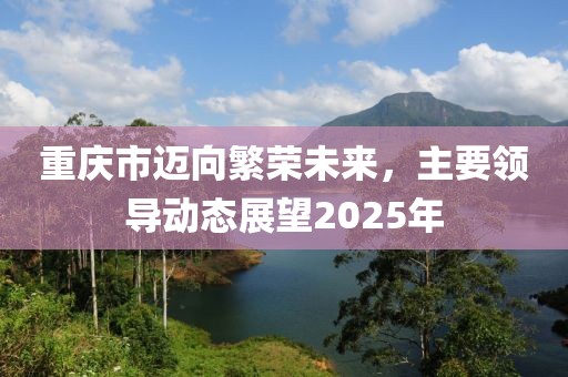 重慶市邁向繁榮未來，主要領(lǐng)導(dǎo)動態(tài)展望2025年