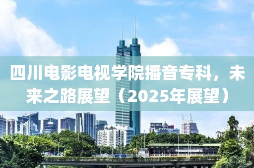 四川電影電視學(xué)院播音?？?，未來(lái)之路展望（2025年展望）