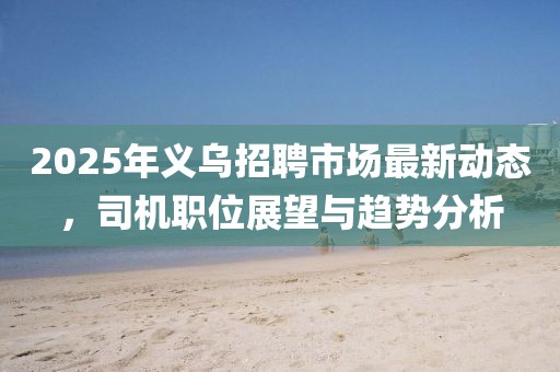 2025年義烏招聘市場(chǎng)最新動(dòng)態(tài)，司機(jī)職位展望與趨勢(shì)分析