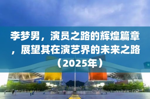 李夢男，演員之路的輝煌篇章，展望其在演藝界的未來之路（2025年）