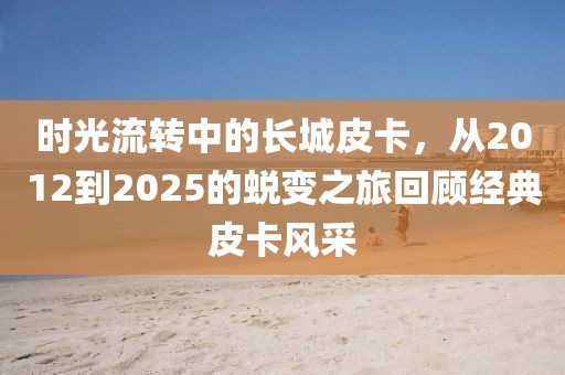 時光流轉(zhuǎn)中的長城皮卡，從2012到2025的蛻變之旅回顧經(jīng)典皮卡風(fēng)采