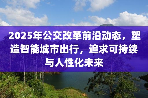 2025年公交改革前沿動態(tài)，塑造智能城市出行，追求可持續(xù)與人性化未來