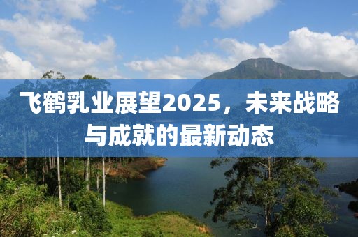 飛鶴乳業(yè)展望2025，未來(lái)戰(zhàn)略與成就的最新動(dòng)態(tài)