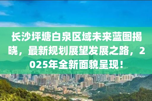 長沙坪塘白泉區(qū)域未來藍圖揭曉，最新規(guī)劃展望發(fā)展之路，2025年全新面貌呈現(xiàn)！