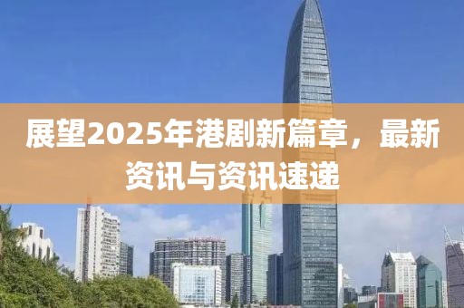展望2025年港劇新篇章，最新資訊與資訊速遞