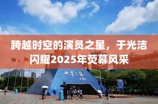 跨越時(shí)空的演員之星，于光潔閃耀2025年熒幕風(fēng)采