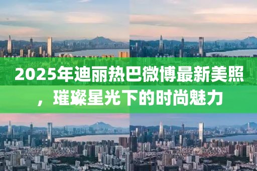 2025年迪麗熱巴微博最新美照，璀璨星光下的時尚魅力