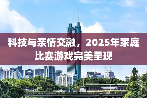 科技與親情交融，2025年家庭比賽游戲完美呈現(xiàn)
