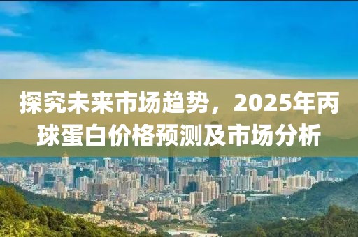 探究未來市場趨勢，2025年丙球蛋白價格預測及市場分析