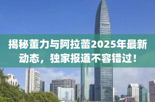 揭秘董力與阿拉蕾2025年最新動態(tài)，獨家報道不容錯過！