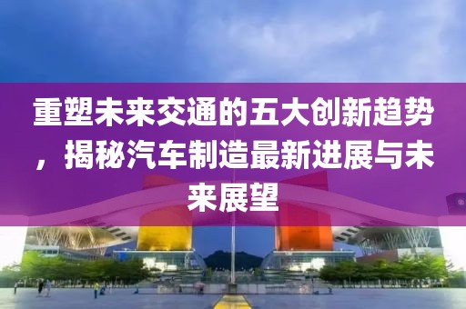 重塑未來交通的五大創(chuàng)新趨勢，揭秘汽車制造最新進展與未來展望