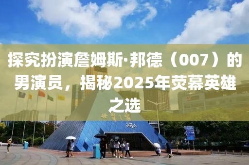 探究扮演詹姆斯·邦德（007）的男演員，揭秘2025年熒幕英雄之選