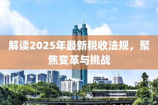 解讀2025年最新稅收法規(guī)，聚焦變革與挑戰(zhàn)
