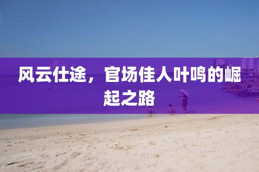 風(fēng)云仕途，官場佳人葉鳴的崛起之路
