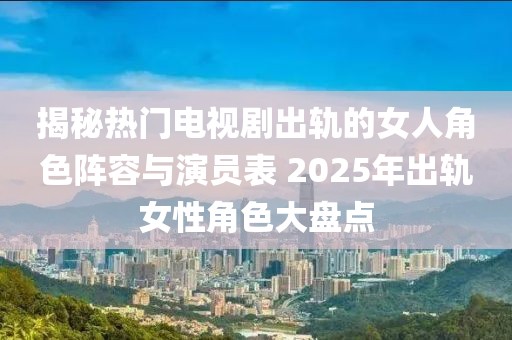 揭秘?zé)衢T電視劇出軌的女人角色陣容與演員表 2025年出軌女性角色大盤點(diǎn)