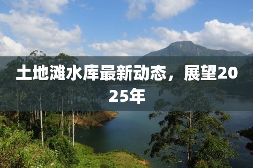 土地灘水庫(kù)最新動(dòng)態(tài)，展望2025年