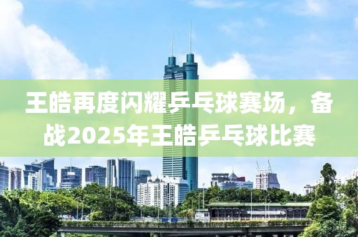 王皓再度閃耀乒乓球賽場(chǎng)，備戰(zhàn)2025年王皓乒乓球比賽