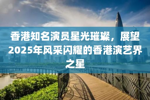 香港知名演員星光璀璨，展望2025年風(fēng)采閃耀的香港演藝界之星