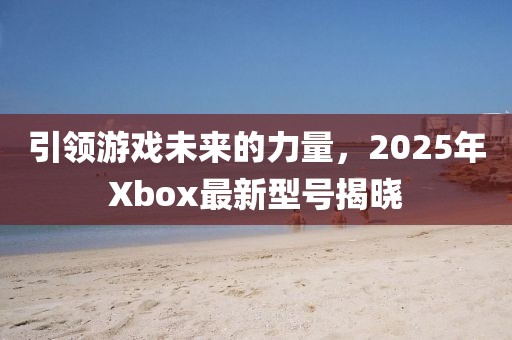 引領(lǐng)游戲未來的力量，2025年Xbox最新型號(hào)揭曉