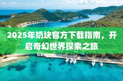 2025年奶塊官方下載指南，開(kāi)啟奇幻世界探索之旅