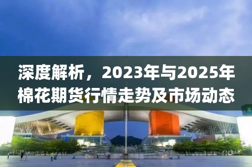 深度解析，2023年與2025年棉花期貨行情走勢及市場動(dòng)態(tài)