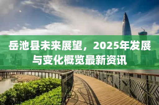 岳池縣未來展望，2025年發(fā)展與變化概覽最新資訊