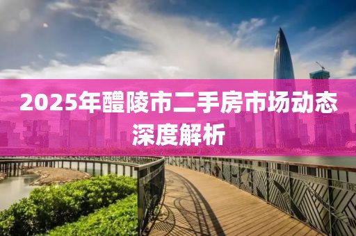 2025年醴陵市二手房市場動態(tài)深度解析