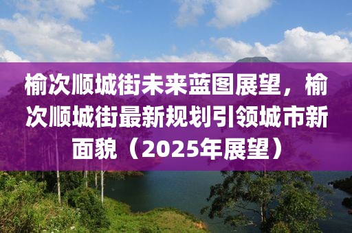 榆次順城街未來(lái)藍(lán)圖展望，榆次順城街最新規(guī)劃引領(lǐng)城市新面貌（2025年展望）