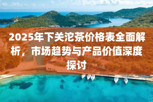 2025年下關(guān)沱茶價格表全面解析，市場趨勢與產(chǎn)品價值深度探討