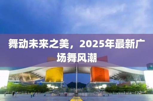 舞動未來之美，2025年最新廣場舞風(fēng)潮