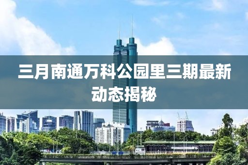 三月南通萬科公園里三期最新動態(tài)揭秘
