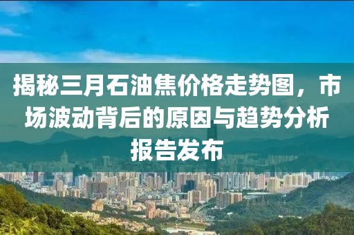 揭秘三月石油焦價格走勢圖，市場波動背后的原因與趨勢分析報告發(fā)布