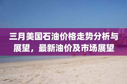 三月美國石油價格走勢分析與展望，最新油價及市場展望