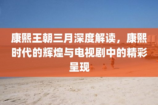 康熙王朝三月深度解讀，康熙時代的輝煌與電視劇中的精彩呈現(xiàn)