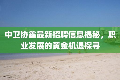 中衛(wèi)協(xié)鑫最新招聘信息揭秘，職業(yè)發(fā)展的黃金機遇探尋