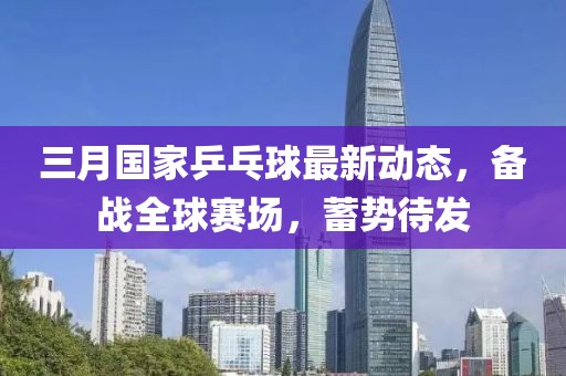 三月國家乒乓球最新動(dòng)態(tài)，備戰(zhàn)全球賽場，蓄勢(shì)待發(fā)