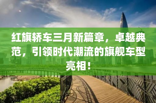紅旗轎車三月新篇章，卓越典范，引領(lǐng)時代潮流的旗艦車型亮相！