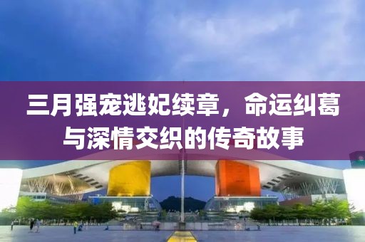 三月強寵逃妃續(xù)章，命運糾葛與深情交織的傳奇故事