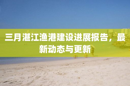 三月湛江漁港建設(shè)進(jìn)展報(bào)告，最新動(dòng)態(tài)與更新