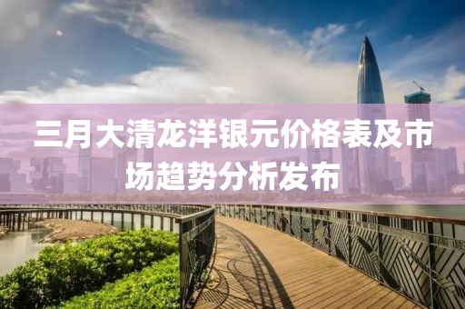 三月大清龍洋銀元價格表及市場趨勢分析發(fā)布