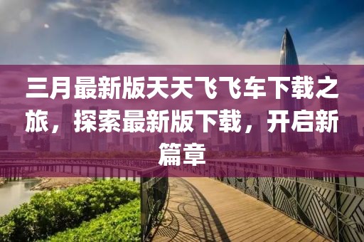 三月最新版天天飛飛車(chē)下載之旅，探索最新版下載，開(kāi)啟新篇章