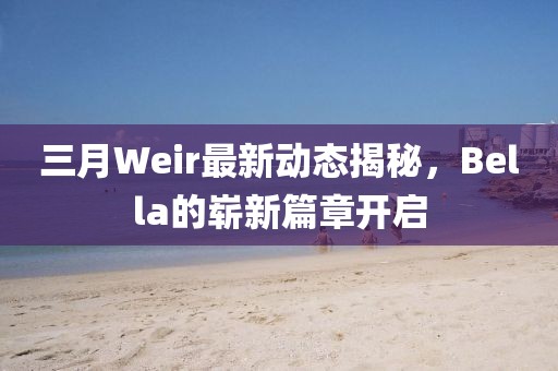 三月Weir最新動態(tài)揭秘，Bella的嶄新篇章開啟