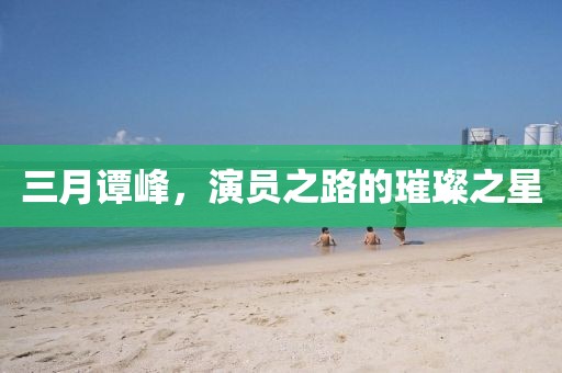 三月譚峰，演員之路的璀璨之星