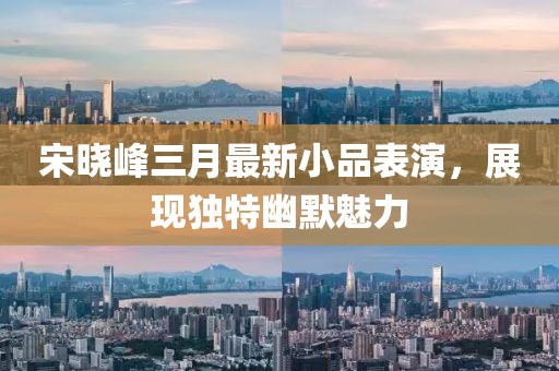 宋曉峰三月最新小品表演，展現(xiàn)獨(dú)特幽默魅力